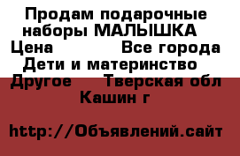 Продам подарочные наборы МАЛЫШКА › Цена ­ 3 500 - Все города Дети и материнство » Другое   . Тверская обл.,Кашин г.